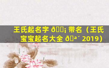 王氏起名字 🐡 带名（王氏宝宝起名大全 🪴 2019）